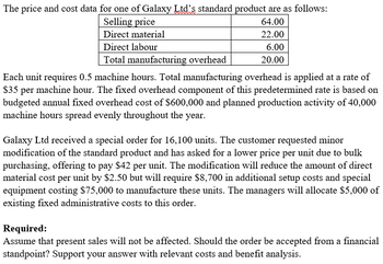 The price and cost data for one of Galaxy Ltd's standard product are as follows:
Selling price
64.00
22.00
Direct material
Direct labour
6.00
Total manufacturing overhead
20.00
Each unit requires 0.5 machine hours. Total manufacturing overhead is applied at a rate of
$35 per machine hour. The fixed overhead component of this predetermined rate is based on
budgeted annual fixed overhead cost of $600,000 and planned production activity of 40,000
machine hours spread evenly throughout the year.
Galaxy Ltd received a special order for 16,100 units. The customer requested minor
modification of the standard product and has asked for a lower price per unit due to bulk
purchasing, offering to pay $42 per unit. The modification will reduce the amount of direct
material cost per unit by $2.50 but will require $8,700 in additional setup costs and special
equipment costing $75,000 to manufacture these units. The managers will allocate $5,000 of
existing fixed administrative costs to this order.
Required:
Assume that present sales will not be affected. Should the order be accepted from a financial
standpoint? Support your answer with relevant costs and benefit analysis.