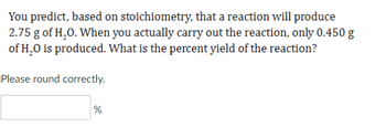 You predict, based on stoichiometry, that a reaction will produce
2.75 g of H₂O. When you actually carry out the reaction, only 0.450 g
of H₂O is produced. What is the percent yield of the reaction?
Please round correctly.
%