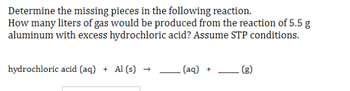 Determine the missing pieces in the following reaction.
How many liters of gas would be produced from the reaction of 5.5 g
aluminum with excess hydrochloric acid? Assume STP conditions.
hydrochloric acid (aq) + Al(s) →>>
- (aq) +