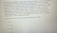 4. Researchers working for a sports drink company would like to know if a new blend
if its popular sports drink can help improve marathon runners' final running time.
Marathon times, Y, are known to follow a Normal distribution. Suppose that runners
using the old blend sports drink have a mean finishing time of 300 minutes (u = 300
minutes). A random sample of 20 runners was selected to use the new blend of
sports drink in a marathon, finishing with an average time of 270 minutes and a
standard deviation of 20 minutes (y = 270 min, s = 20 min). Can it be claimed that the
new blend lowers finishing times? Or is it possible that random chance alone can
explain the discrepancy? Carry out a hypothesis test of the true mean u using the 4-
step procedure. Set your alpha-level to 0.05.
d. What is the critical value associated with an alpha-level of 0.05?
O i. -1.96
O ii. -1.729
iii. -1.645
iv. -1.333
