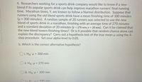 4. Researchers working for a sports drink company would like to know if a new
blend if its popular sports drink can help improve marathon runners' final running
time. Marathon times, Y, are known to follow a Normal distribution. Suppose that
runners using the old blend sports drink have a mean finishing time of 300 minutes
= 300 minutes). A random sample of 20 runners was selected to use the new
blend of sports drink in a marathon, finishing with an average time of 270 minutes
and a standard deviation of 20 minutes (y = 270 min, s = 20 min). Can it be claimed that
the new blend lowers finishing times? Or is it possible that random chance alone can
explain the discrepancy? Carry out a hypothesis test of the true mean u using the 4-
step procedure. Set your alpha-level to 0.05.
b. Which is the correct alternative hypothesis?
O i. HA: H = 300 min
O ii: HA: H = 270 min
i. HA: µ < 300 min
iv: H.:u 270 min
