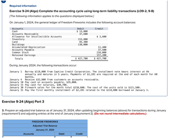 Required information
Exercise 9-24 (Algo) Complete the accounting cycle using long-term liability transactions (LO9-2, 9-8)
[The following information applies to the questions displayed below.]
On January 1, 2024, the general ledger of Freedom Fireworks includes the following account balances:
Accounts
Cash
Debit
$13,000
Credit
Accounts Receivable
37,600
Allowance for Uncollectible Accounts
$ 3,600
Inventory
Land
Buildings
153,800
85,300
138,000
Accumulated Depreciation
11,400
Accounts Payable
37,500
Common Stock
218,000
Retained Earnings
157,200
Totals
$ 427,700
$ 427,700
During January 2024, the following transactions occur:
January 1 Borrow $118,000 from Captive Credit Corporation. The installment note bears interest at 6%
annually and matures in 5 years. Payments of $2,281 are required at the end of each month for 60
months.
January 4
January 10 Pay cash on accounts payable, $29,000.
Receive $32,800 from customers on accounts receivable.
January 15 Pay cash for salaries, $30,700.
January 30 Firework sales for the month total $210,600. The cost of the units sold is $121,500.
January 31 Pay the first monthly installment of $2,281 related to the $118,000 borrowed on January 1.
Exercise 9-24 (Algo) Part 3
3. Prepare an adjusted trial balance as of January 31, 2024, after updating beginning balances (above) for transactions during January
(requirement 1) and adjusting entries at the end of January (requirement 2). (Do not round intermediate calculations.)
FREEDOM FIREWORKS
Adjusted Trial Balance
January 31, 2024
Accounts
Debit
Credit