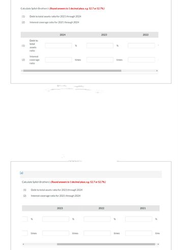 Calculate Splish Brothers's (Round answers to 1 decimal place, e.g. 52.7 or 52.7%.)
(1) Debt to total assets ratio for 2021 through 2024
(2)
Interest coverage ratio for 2021 through 2024
(1)
(2)
(a)
Debt to
total
assets
ratio
Interest
coverage
ratio
2024
%
times
Calculate Splish Brothers's (Round answers to 1 decimal place, e.g. 52.7 or 52.7%.)
(1) Debt to total assets ratio for 2021 through 2024
(2)
Interest coverage ratio for 2021 through 2024
%
2023
times
%
2023
times
2022
%
%
times
times
2022
2021
%
time