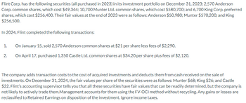 Flint Corp. has the following securities (all purchased in 2023) in its investment portfolio on December 31, 2023: 2,570 Anderson
Corp.common shares, which cost $49,344; 10,700 Munter Ltd. common shares, which cost $580,700; and 6,700 King Corp. preferred
shares, which cost $256,400. Their fair values at the end of 2023 were as follows: Anderson $50,980; Munter $570,200; and King
$256,500.
In 2024, Flint completed the following transactions:
On January 15, sold 2,570 Anderson common shares at $21 per share less fees of $2,290.
2. On April 17, purchased 1,350 Castle Ltd. common shares at $34.20 per share plus fees of $2,120.
1.
The company adds transaction costs to the cost of acquired investments and deducts them from cash received on the sale of
investments. On December 31, 2024, the fair values per share of the securities were as follows: Munter $68; King $26; and Castle
$22. Flint's accounting supervisor tells you that all these securities have fair values that can be readily determined, but the company is
not likely to actively trade them.Management accounts for them using the FV-OCI method without recycling. Any gains or losses are
reclassified to Retained Earnings on disposition of the investment. Ignore income taxes.