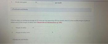 2.
eTextbook and Media
Break-even point
1.
If the inn plans on renting an average of 50 rooms per day (assuming a 30-day month), what is (1) the monthly margin of safety in
dollars and (2) the margin of safety ratio? (Round ratio to 0 decimal places, eg. 10%)
2.
Margin of safety
Margin of safety ratio)
eTextbook and Media
per month
$