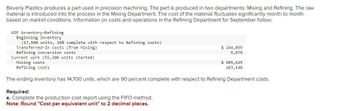 Beverly Plastics produces a part used in precision machining. The part is produced in two departments: Mixing and Refining. The raw
material is introduced into the process in the Mixing Department. The cost of the material fluctuates significantly month to month
based on market conditions. Information on costs and operations in the Refining Department for September follow:
WIP inventory-Refining
Beginning inventory
(17,500 units, 10% complete with respect to Refining costs)
Transferred-in costs (from Mixing)
Refining conversion costs
Current work (55,300 units started)
$ 244,055
9,676
Required:
a. Complete the production cost report using the FIFO method.
Note: Round "Cost per equivalent unit" to 2 decimal places.
Mixing costs
Refining costs
The ending inventory has 14,700 units, which are 90 percent complete with respect to Refining Department costs.
$ 905,625
103,140