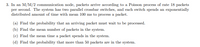 3. In an M/M/2 communication node, packets arrive according to a Poisson process of rate 18 packets
per second. The system has two parallel crossbar switches, and each switch spends an exponentially
distributed amount of time with mean 100 ms to process a packet.
(a) Find the probability that an arriving packet must wait to be processed.
(b) Find the mean number of packets in the system.
(c) Find the mean time a packet spends in the system.
(d) Find the probability that more than 50 packets are in the system.
