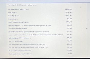 Information for 2023 follows for Marigold Corp
Retained earnings, January 1, 2023
Sales revenue
Cost of goods sold
Interest income
Selling and administrative expenses
Unrealized gain on FV-OCI equity investments (gains/losses not recycled)
Loss on impairment of goodwill
Income tax on continuing operations for 2023 (assume this is correct)
Assessment for additional income tax for 2021 (normal, recurring, and not caused by an error)
Gain on disposal of FV-NI investments
Loss from flood damage
Loss on disposal of discontinued division (net of tax of $64,500)
Loss from operation of discontinued division (net of tax of $42,250)
Dividends declared on common shares
Dividends declared on preferred shares
$2,030,000
35,300,000
27,564,000
151,000
4,740,000
333,000
517,000
570,200
440,000
122,000
418,000
258,000
169,000
220,000
63,800