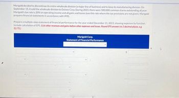 Marigold decided to discontinue its entire wholesale division (a major line of business) and to keep its manufacturing division. On
September 15, it sold the wholesale division to Dylane Corp. During 2023, there were 500,000 common shares outstanding all year.
Marigold's tax rate is 20% on operating income and all gains and losses (use this rate where the tax provisions are not given). Marigold
prepares financial statements in accordance with IFRS.
Prepare a multiple-step statement of financial performance for the year ended December 31, 2023, showing expenses by function
Include calculation of EPS. (List other revenues and gains before other expenses and losses. Round EPS answers to 2 decimal places, e.g.
52.75.)
Marigold Corp.
Statement of Financial Performance