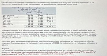 Frank Weston, supervisor of the Freemont Corporation's Machining Department, was visibly upset after being reprimanded for his
department's poor performance over the prior month. The department's cost control report is given below:
Freemont Corporation-Machining Department
Cost Control Report
For the Month Ended June 30-
Machine-hours
Direct labor wages
Supplies
Maintenance
Utilities
Supervision
Depreciation
Total
Actual
Results
42,000
$ 80,500
Planning
Budget
40,000
$ 78,400
22,800
24,800
24,000
21,300
21,700
20,100
48,000
48,000
81,000
81,000
$ 280,000 $ 271,600
Variances
$ 2,100 U
2,000 U
2,700 U
1,600 U
0
0
$ 8,400 U
"I just can't understand all of these unfavorable variances, Weston complained to the supervisor of another department. "When the
boss called me in, I thought he was going to give me a pat on the back because I know for a fact that my department worked more
efficiently last month than it has ever worked before. Instead, he tore me apart. I thought for a minute that it might be over the supplies
that were stolen out of our warehouse last month. But they only amounted to a couple of hundred dollars, and just look at this report.
Everything is unfavorable."
Direct labor wages and supplies are variable costs; supervision and depreciation are fixed costs; and maintenance and utilities are
mixed costs. The fixed component of the budgeted maintenance cost is $14,900; the fixed component of the budgeted utilities cost is
$13,500.
Required:
2. Complete the performance report that will help Mr. Weston's superiors assess how well costs were controlled in the machining
department. (Do not round your intermediate calculations. Indicate the effect of each variance by selecting "F" for favorable, "U"
for unfavorable, and "None" for no effect (i.e., zero variance). Input all amounts as positive values.)