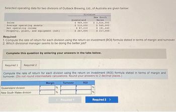 Selected operating data for two divisions of Outback Brewing, Ltd., of Australia are given below:
Sales
Average operating assets
Net operating income
Property, plant, and equipment (net))
Queensland division
New South Wales division
Queensland
Margin
Division
Required:
1. Compute the rate of return for each division using the return on investment (ROI) formula stated in terms of margin and turnover.
2. Which divisional manager seems to be doing the better job?
%
%
Complete this question by entering your answers in the tabs below.
$ 969,000
$ 510,000
Required 1 Required 2
Compute the rate of return for each division using the return on investment (ROI) formula stated in terms of margin and
turnover. (Do not round intermediate calculations. Round your answers to 2 decimal places.)
Turnover
$ 87,210
$ 267,000
< Required 1
New South
Wales
$ 3,024,000
$ 540,000
$ 181,440
$ 217,000
ROI
%
Required 2 >