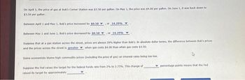 On April 1, the price of gas at Bob's Corner Station was $3.50 per gallon. On May 1, the price was $4.00 per gallon. On June 1, it was back down to
$3.50 per gallon.
Between April 1 and May 1, Bob's price increased by $0.50
Between May 1 and June 1, Bob's price decreased by $0.50
Suppose that at a gas station across the street, prices are always 20% higher than Bob's. In absolute dollar terms, the difference between Bob's prices
and the prices across the street is greater when gas costs $4.00 than when gas costs $3.50.
Some economists blame high commodity prices (including the price of gas) on interest rates being too low,
Suppose the Fed raises the target for the federal funds rate from 2% to 2.75%. This change of
raised its target by approximately
of 14.29% Y
or 14.29%Y
percentage points means that the Fed