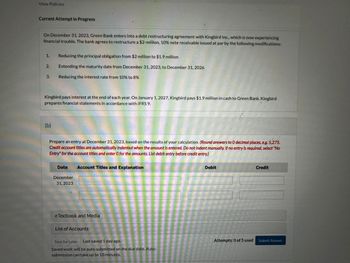 View Policies
Current Attempt in Progress
On December 31, 2023, Green Bank enters into a debt restructuring agreement with Kingbird Inc., which is now experiencing
financial trouble. The bank agrees to restructure a $2-million, 10% note receivable issued at par by the following modifications:
1. Reducing the principal obligation from $2 million to $1.9 million
Extending the maturity date from December 31, 2023, to December 31, 2026
Reducing the interest rate from 10% to 8%
2₁
3.
Kingbird pays interest at the end of each year. On January 1, 2027, Kingbird pays $1.9 million in cash to Green Bank. Kingbird
prepares financial statements in accordance with IFRS 9.
(b)
Prepare an entry at December 31, 2023, based on the results of your calculation. (Round answers to 0 decimal places, e.g. 5,275.
Credit account titles are automatically indented when the amount is entered. Do not indent manually. If no entry is required, select "No
Entry" for the account titles and enter O for the amounts. List debit entry before credit entry.)
Date
December
31, 2023
Account Titles and Explanation
eTextbook and Media
List of Accounts
Save for Later Last saved 1 day ago.
Saved work will be auto-submitted on the due date. Auto-
submission can take up to 10 minutes.
Debit
Attempts: 0 of 5 used
Credit
Submit Answer
