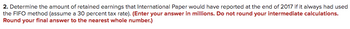 2. Determine the amount of retained earnings that International Paper would have reported at the end of 2017 if it always had used
the FIFO method (assume a 30 percent tax rate). (Enter your answer in millions. Do not round your intermediate calculations.
Round your final answer to the nearest whole number.)