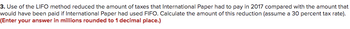 3. Use of the LIFO method reduced the amount of taxes that International Paper had to pay in 2017 compared with the amount that
would have been paid if International Paper had used FIFO. Calculate the amount of this reduction (assume a 30 percent tax rate).
(Enter your answer in millions rounded to 1 decimal place.)