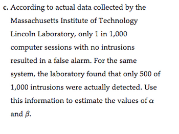 c. According to actual data collected by the
Massachusetts Institute of Technology
Lincoln Laboratory, only 1 in 1,000
computer sessions with no intrusions
resulted in a false alarm. For the same
system, the laboratory found that only 500 of
1,000 intrusions were actually detected. Use
this information to estimate the values of a
and B.