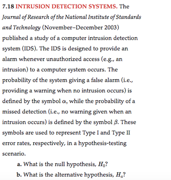 7.18 INTRUSION DETECTION SYSTEMS. The
Journal of Research of the National Institute of Standards
and Technology (November-December 2003)
published a study of a computer intrusion detection
system (IDS). The IDS is designed to provide an
alarm whenever unauthorized access (e.g., an
intrusion) to a computer system occurs. The
probability of the system giving a false alarm (i.e.,
providing a warning when no intrusion occurs) is
defined by the symbol a, while the probability of a
missed detection (i.e., no warning given when an
intrusion occurs) is defined by the symbol 3. These
symbols are used to represent Type I and Type II
error rates, respectively, in a hypothesis-testing
scenario.
a. What is the null hypothesis, Ho?
b. What is the alternative hypothesis, Ha?