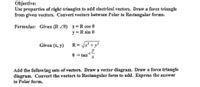 Objective:
Use properties of right triangles to add electrical vectors. Draw a force triangle
from given vectors. Convert vectors between Polar to Rectangular forms.
Formulas: Given (R Z0) x=R cos 0
y = R sin 0
Given (x, y)
R= x? + y?
y
-1-
0 = tan
Add the following sets of vectors. Draw a vector diagram. Draw a force triangle
diagram. Convert the vectors to Rectangular form to add. Express the answer
in Polar form.
