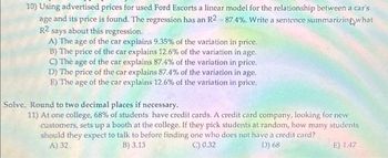 10) Using advertised prices for used Ford Escorts a linear model for the relationship between a car's
age and its price is found. The regression has an R2-87.4%. Write a sentence summarizing what
R2
says about this regression.
A) The age of the car explains 9.35% of the variation in price.
B) The price of the car explains 12.6% of the variation in age.
C) The age of the car explains 87.4% of the variation in price.
D) The price of the car explains 87.4% of the variation in age.
E) The age of the car explains 12.6% of the variation in price.
Solve. Round to two decimal places if necessary.
11) At one college, 68% of students have credit cards. A credit card company, looking for new
customers, sets up a booth at the college. If they pick students at random, how many students
should they expect to talk to before finding one who does not have a credit card?
A) 32
B) 3.13
D) 68
C) 0.32
E) 1.47