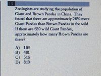 18
Zoologists are studying the population of
Giant and Brown Pandas in China. They
found that there are approximately 26% more
Giant Pandas than Brown Pandas in the wild.
If there are 650 wild Giant Pandas,
approximately how many BOwn Pandas are
there?
A) 169
B) 481
C) 516
D) 819
