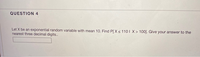 QUESTION 4
Let X be an exponential random variable with mean 10. Find P[ Xs 1101 X > 100]. Give your answer to the
nearest three decimal digits..
