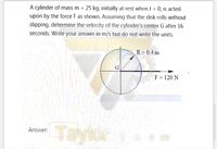 A cylinder of mass m = 25 kg, initially at rest when t = 0, is acted
upon by the force F as shown. Assuming that the disk rolls without
slipping, determine the velocity of the cylinder's center G after 16
%3D
%3D
seconds. Write your answer in m/s but do not write the units.
R = 0.4 m
F = 120 N
Taylor e am
Answer:
