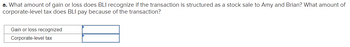 a. What amount of gain or loss does BLI recognize if the transaction is structured as a stock sale to Amy and Brian? What amount of
corporate-level tax does BLI pay because of the transaction?
Gain or loss recognized
Corporate-level tax