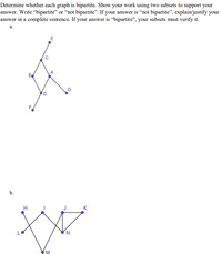 Determine whether each graph is bipartite. Show your work using two subsets to support your
answer. Write “bipartite" or “not bipartite". If your answer is “not bipartite", explain/justify your
answer in a complete sentence. If your answer is “bipartite", your subsets must verify it.
а.
Be
A
G
F.
b.
H
K
N.
