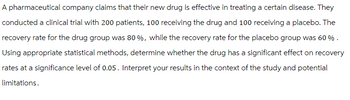 A pharmaceutical company claims that their new drug is effective in treating a certain disease. They
conducted a clinical trial with 200 patients, 100 receiving the drug and 100 receiving a placebo. The
recovery rate for the drug group was 80%, while the recovery rate for the placebo group was 60%.
Using appropriate statistical methods, determine whether the drug has a significant effect on recovery
rates at a significance level of 0.05. Interpret your results in the context of the study and potential
limitations.