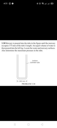 4:31 O O
COlו.. ו A O
3.38 Mercury is poured into the tube in the figure until the mercury
occupies 375 mm of the tube's length. An equal volume of water is
then poured into the left leg. Locate the water and mercury surfaces.
Also determine the maximum pressure in the tube.
Uniform
diameter tube
-160 mm-
PROBLEM 3.38
