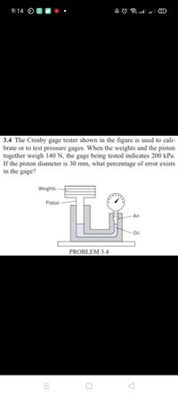 9:14 O
31
3.4 The Crosby gage tester shown in the figure is used to cali-
brate or to test pressure gages. When the weights and the piston
together weigh 140 N, the gage being tested indicates 200 kPa.
If the piston diameter is 30 mm, what percentage of error exists
in the gage?
Weights -
Piston
Air
Oil
PROBLEM 3.4
