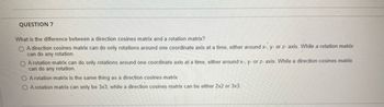 **Question 7**

What is the difference between a direction cosines matrix and a rotation matrix?

- ☐ A direction cosines matrix can do only rotations around one coordinate axis at a time, either around x-, y-, or z-axis. While a rotation matrix can do any rotation.

- ☐ A rotation matrix can do only rotations around one coordinate axis at a time, either around x-, y-, or z-axis. While a direction cosines matrix can do any rotation.

- ☐ A rotation matrix is the same thing as a direction cosines matrix.

- ☐ A rotation matrix can only be 3x3, while a direction cosines matrix can be either 2x2 or 3x3.