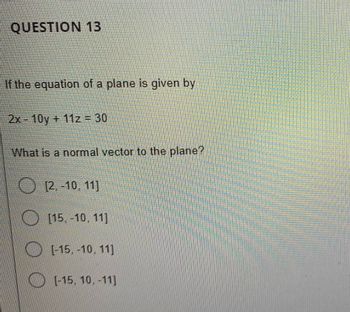 QUESTION 13
If the equation of a plane is given by
2x - 10y + 11z = 30
What is a normal vector to the plane?
[2.-10, 11]
[15, -10, 11]
[-15, -10, 11]
[-15, 10, -11]