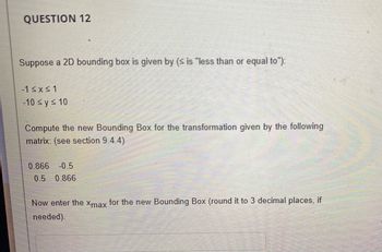 QUESTION 12
Suppose a 2D bounding box is given by (≤ is "less than or equal to"):
-1 ≤x≤1
-10 ≤ y ≤ 10
Compute the new Bounding Box for the transformation given by the following
matrix: (see section 9.4.4)
0.866 -0.5
0.5 0.866
Now enter the xmax for the new Bounding Box (round it to 3 decimal places, if
needed).