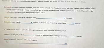 Consider the following conversation between Eleanor, a teaching assistant, and Darnell and Brian, students in her Economics class.
ELEANOR: Before you start your homework, know that when it comes to monetary policy, we can talk about the past and the present. That is,
the way we characterize the Federal Reserve (Fed) and its policies is time sensitive. Based on your reading so far, could you tell me
the
defining characteristics of the Fed's present monetary policy?
BRIAN: The present is defined as the period from
till today.
DARNELL: Today, the Fed
interest on reserves, and the banking system holds
ELEANOR: Would someone tell me the defining characteristics of the Fed's past monetary policy?
reserves.
DARNELL: In the past, the Fed
interest on reserves and the banking system held
reserves.
BRIAN: In addition, the past is defined as the period
from