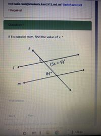 Not nasir.reed@students.kent.k12.md.us? Switch account
* Required
Question 1
If I is parallel to m, find the value of x. *
(5x + 9)°
84°
Your answer
Back
Next
Neversubmt passwords tfrougn Google Forms
This form wAS Created nsine of Kent
|Address
