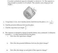 Consider a cylindrical capacitor of length L as shown (a< b). The capacitor is
long enough to consider it to be infinite. The cylinders carry charge per unit
length 2.
a. Using Gauss's Law, show that the electric field between the plates is E =
b. Find the potential difference between the plates.
C
c. Find the capacitance per length, -.
L
d. The capacitor is charged to charge Q and the battery stays connected. A dielectric
constant x > 1 is then inserted between the plates.
i.
How does the capacitance change?
ii.
How does the potential difference between the plates change?
iii.
How does the charge on each plate of the capacitor change?
