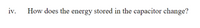 iv.
How does the energy stored in the capacitor change?
