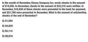 In the month of November, Kinsey Company Inc. wrote checks in the amount
of $18,500. In December, checks in the amount of $25,316 were written. In
November, $16,936 of these checks were presented to the bank for payment,
and $21,766 were presented in December. What is the amount of outstanding
checks at the end of November?
A) $1,564
B) $4,830
C) $5,114
D) $6,816