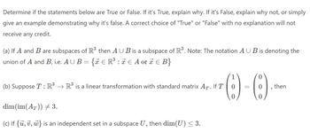 Determine if the statements below are True or False. If it's True, explain why. If it's False, explain why not, or simply
give an example demonstrating why it's false. A correct choice of "True" or "False" with no explanation will not
receive any credit.
(a) If A and B are subspaces of R³ then AUB is a subspace of R³. Note: The notation AUB is denoting the
union of A and B, i.e. AUB = { € R³ : ≈ € A or x € B}
1
0
IT()-()
0 =
0
0
(b) Suppose T: R³ → R³ is a linear transformation with standard matrix AT. If T
dim(im(AT)) # 3.
(c) If {u, v, w} is an independent set in a subspace U, then dim(U) ≤ 3.
"
then