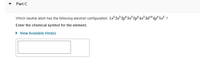 • Part C
Which neutral atom has the following electron configuration: 1s 2s² 2p°3s²3p°4s²3d104p®5s? ?
Enter the chemical symbol for the element.
• View Available Hint(s)
