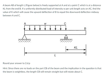 A beam AB of length L (Figure below) is freely supported at A and at a point C which is at a distance
KL from the end B. If a uniformly distributed load of intensity w per unit length acts on AC, find the
value of K which will cause the upward deflection of B to equal the downward deflection midway
between A and C.
A
W
B
KL
L
Round your answer to 2.d.p
Hint: Since there are no loads on the part CB of the beam and the implication in the question is that
the beam is weightless, the length CB will remain straight but will rotate about C.