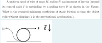 A uniform spool of wire of mass M, radius R, and moment of inertia (around
its central axis) I is unwinding by a pulling force F as shown in the Figure.
What is the required minimum coefficient of static friction so that the object
rolls without slipping (g is the gravitational acceleration.).
