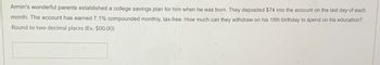 Armin's wonderful parents established a college savings plan for him when he was born. They deposited $74 into the account on the last day of each
month. The account has earned 7.1% compounded monthly, tax-free. How much can they withdraw on his 18th birthday to spend on his education?
Round to two decimal places (Ex. $00.00)