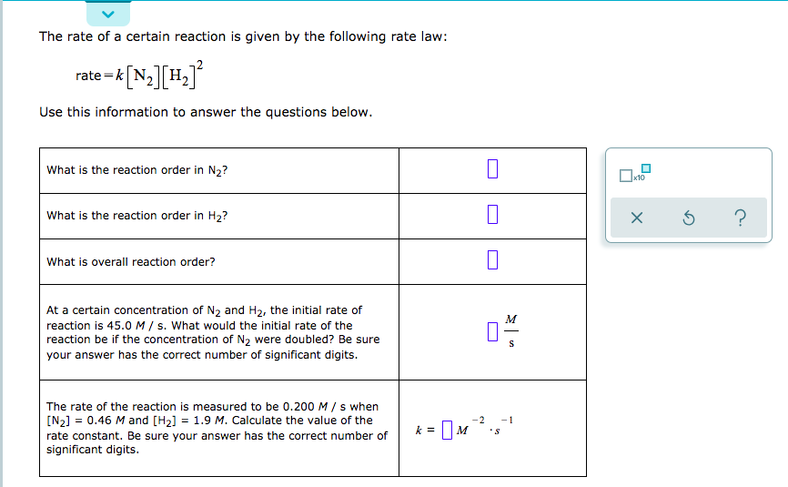 The rate of a certain reaction is given by the following rate law:
rate-k N2 H2
Use this information to answer the questions below.
What is the reaction order in N2?
10
What is the reaction order in H2?
What is overall reaction order?
At a certain concentration of N2 and H2, the initial rate of
M
reaction is 45.0 M / s. What would the initial rate of the
reaction be if the concentration of N2 were doubled? Be sure
your answer has the correct number of significant digits.
The rate of the reaction is measured to be 0.200 M/ s when
[N2] 0.46 M and [H2] = 1.9 M. Calculate the value of the
-2
1
=
rate constant. Be sure your answer has the correct number of
significant digits
