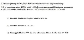 1). The susceptibility of FeCl₂ obeys the Curie-Weiss law over the temperature range
90 K to room temperature (293K), with 0 =48K. Its molecular susceptibility at room temperature
is 1.475 1022 emu/Oe g mol). (Use: N= 6.022 x 1023 atoms/g-mol, KB= 1.38 × 10-¹6 erg/K)
(a) Show that the effective magnetic moment is 5.4 µB.
(b) Show that the value of J is 2.25.
(c) At an applied field of 8000 Oe, what is the value of the molecular field at 0 °C ?