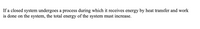 If a closed system undergoes a process during which it receives energy by heat transfer and work
is done on the system, the total energy of the system must increase.
