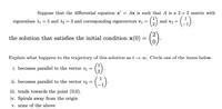 Suppose that the differential equation x'
= Ax is such that A is a 2 × 2 matrix with
(3)
eigenvalues A1 = 5 and A2 = 3 and corresponding eigenvectors vi =
and v2 =
the solution that satisfies the initial condition x(0) = ()
Explain what happens to the trajectory of this solution as t → 0. Circle one of the items below.
(6)
i. becomes parallel to the vector vị =
ii. becomes parallel to the vector v2 =
iii. tends towards the point (0,0).
iv. Spirals away from the origin
v. none of the above
