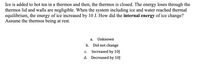 Ice is added to hot tea in a thermos and then, the thermos is closed. The energy loses through the
thermos lid and walls are negligible. When the system including ice and water reached thermal
equilibrium, the energy of ice increased by 10 J. How did the internal energy of ice change?
Assume the thermos being at rest.
а.
Unknown
b. Did not change
С.
Increased by 10J
d. Decreased by 10J
