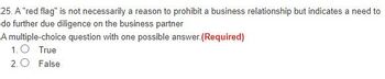 25. A "red flag" is not necessarily a reason to prohibit a business relationship but indicates a need to
do further due diligence on the business partner
A multiple-choice question with one possible answer. (Required)
1.O True
2. False